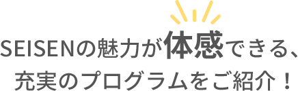 SEISENの魅力が体感できる、充実のプログラムをご紹介！