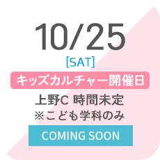 10/25 [SAT] キッズカルチャー開催日 上野C 時間未定 ※こども学科のみ COMING SOON