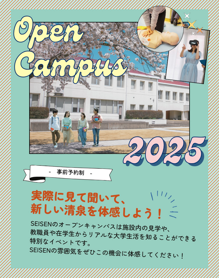 Open Campus 2025 事前予約制 実際に見て聞いて、新しい清泉を体感しよう！ SEISENのオープンキャンパスは施設内の見学や、教職員や在学生からリアルな大学生活を知ることができる特別なイベントです。SEISENの雰囲気をぜひこの機会に体感してください！