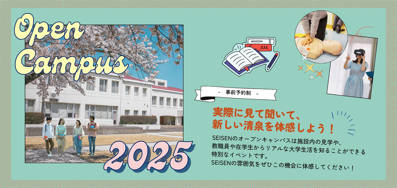 Open Campus 2025 事前予約制 実際に見て聞いて、新しい清泉を体感しよう！ SEISENのオープンキャンパスは施設内の見学や、教職員や在学生からリアルな大学生活を知ることができる特別なイベントです。SEISENの雰囲気をぜひこの機会に体感してください！